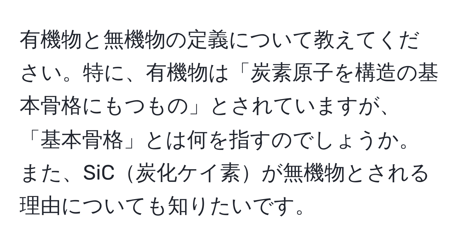 有機物と無機物の定義について教えてください。特に、有機物は「炭素原子を構造の基本骨格にもつもの」とされていますが、「基本骨格」とは何を指すのでしょうか。また、SiC炭化ケイ素が無機物とされる理由についても知りたいです。