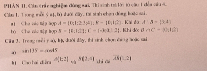 PHẢN II. Câu trấc nghiệm đủng sai. Thí sinh trá lời từ câu 1 đến câu 4. 
Câu 1. Trong mỗi ý a), b) dưới đây, thí sinh chọn đúng hoặc sai. 
a) Cho các tập hợp A= 0;1;2;3;4; B= 0;1;2. Khi đó: A|B= 3:4
b) Cho các tập hợp B= 0;1;2; C= -3;0;1;2. Khi đó: B∩ C= 0;1:2
Câu 3. Trong mỗi ý a), b), dưới đây, thí sinh chọn đúng hoặc sai. 
a) sin 135°=cos 45°
b) Cho hai điểm A(1:2) và B(2;4) khi dó overline AB(1:2)