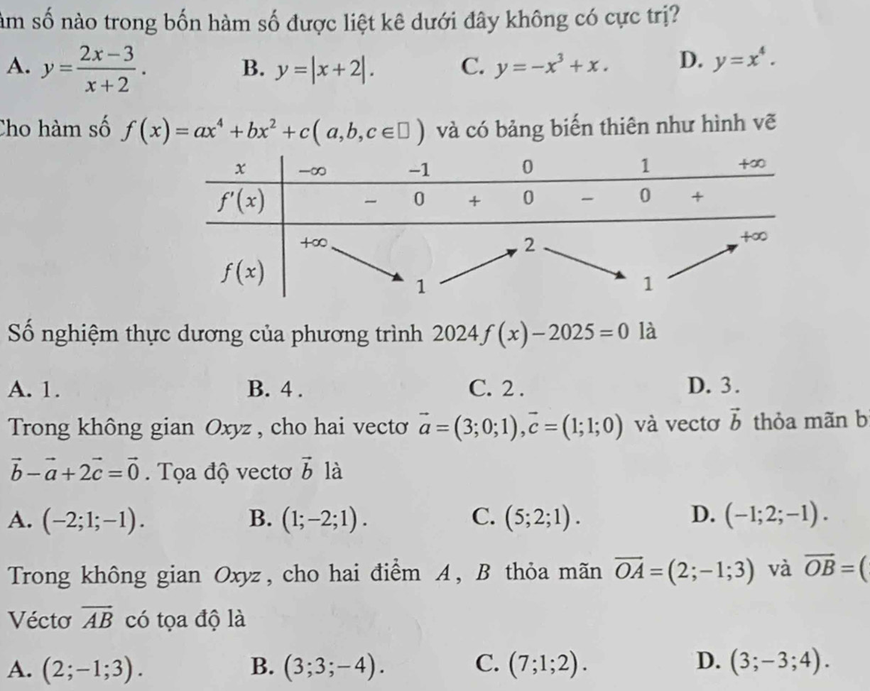 nàm số nào trong bốn hàm số được liệt kê dưới đây không có cực trị?
A. y= (2x-3)/x+2 .
B. y=|x+2|. C. y=-x^3+x. D. y=x^4.
Cho hàm số f(x)=ax^4+bx^2+c(a,b,c∈ □ ) và có bảng biến thiên như hình vẽ
Số nghiệm thực dương của phương trình 2024f(x)-2025=0 là
A. 1. B. 4 . C. 2 . D. 3.
Trong không gian Oxyz , cho hai vecto vector a=(3;0;1),vector c=(1;1;0) và vectơ vector b thỏa mãn b
vector b-vector a+2vector c=vector 0 Tọa độ vectơ vector b là
A. (-2;1;-1). B. (1;-2;1). C. (5;2;1). D. (-1;2;-1).
Trong không gian Oxyz, cho hai điểm A, B thỏa mãn vector OA=(2;-1;3) và overline OB=(
Vécto overline AB có tọa độ là
A. (2;-1;3). B. (3;3;-4). C. (7;1;2). D. (3;-3;4).