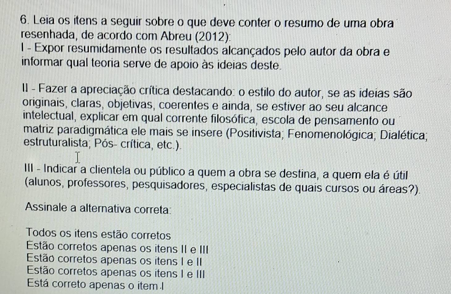 Leia os itens a seguir sobre o que deve conter o resumo de uma obra
resenhada, de acordo com Abreu (2012):
I - Expor resumidamente os resultados alcançados pelo autor da obra e
informar qual teoria serve de apoio às ideias deste.
II - Fazer a apreciação crítica destacando: o estilo do autor, se as ideias são
originais, claras, objetivas, coerentes e ainda, se estiver ao seu alcance
intelectual, explicar em qual corrente filosófica, escola de pensamento ou
matriz paradigmática ele mais se insere (Positivista; Fenomenológica; Dialética;
estruturalista; Pós- crítica, etc.).
III - Indicar a clientela ou público a quem a obra se destina, a quem ela é útil
(alunos, professores, pesquisadores, especialistas de quais cursos ou áreas?).
Assinale a alternativa correta:
Todos os itens estão corretos
Estão corretos apenas os itens II e III
Estão corretos apenas os itens I e II
Estão corretos apenas os itens I e III
Está correto apenas o item I