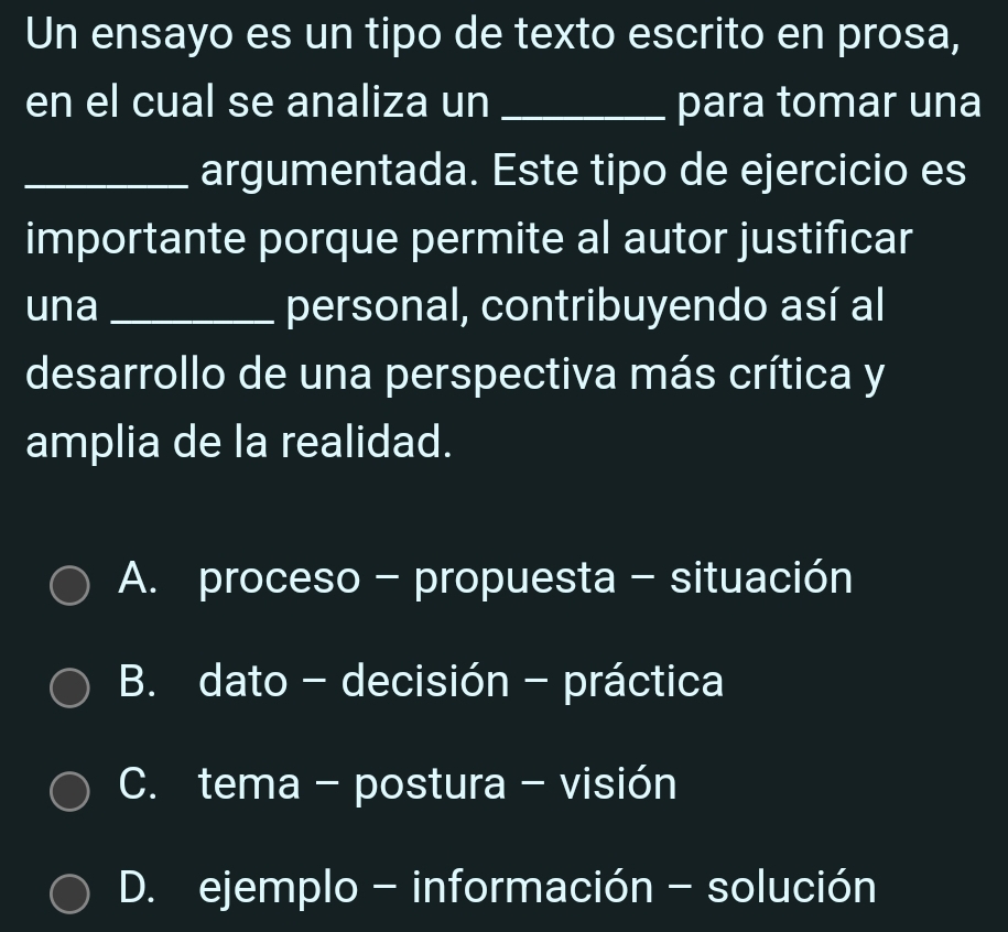 Un ensayo es un tipo de texto escrito en prosa,
en el cual se analiza un _para tomar una
_argumentada. Este tipo de ejercicio es
importante porque permite al autor justificar
una_ personal, contribuyendo así al
desarrollo de una perspectiva más crítica y
amplia de la realidad.
A. proceso - propuesta - situación
B. dato - decisión - práctica
C. tema - postura - visión
D. ejemplo - información - solución