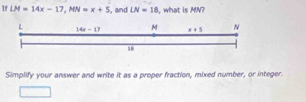 If LM=14x-17, MN=x+5 , and LN=18 , what is MN? 
L 14x-17 M x+5 N
18 
Simplify your answer and write it as a proper fraction, mixed number, or integer.