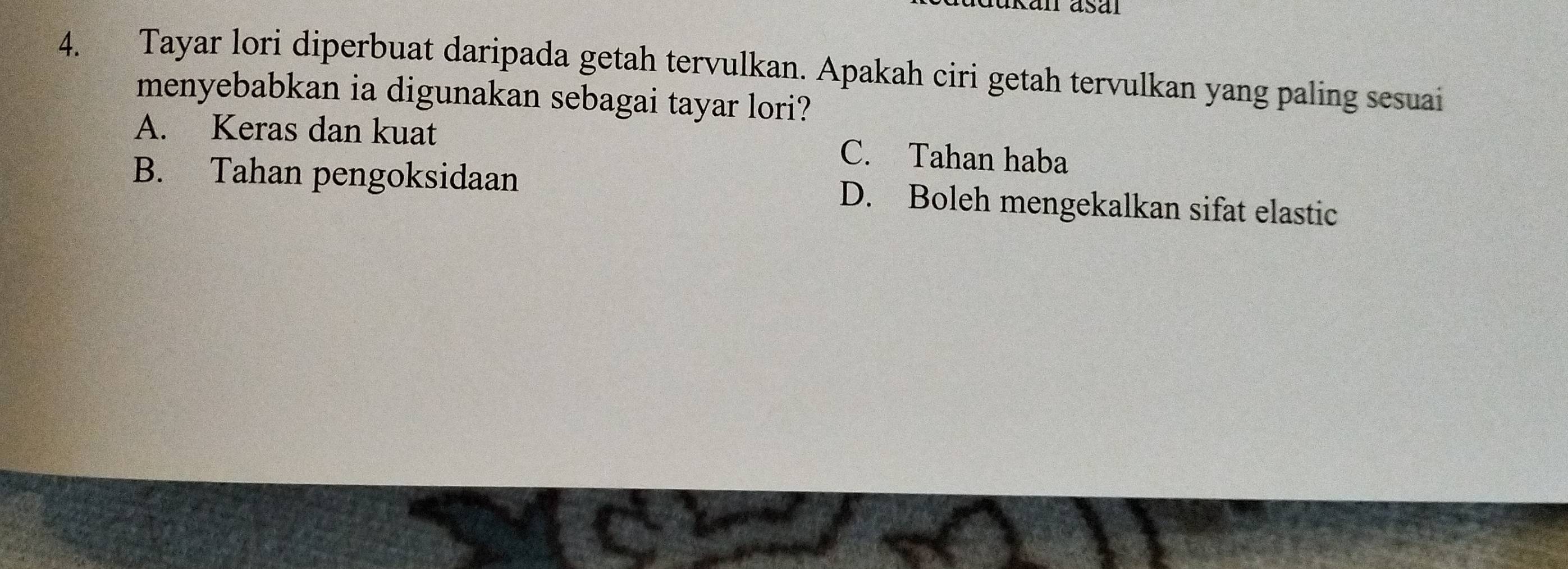 Tayar lori diperbuat daripada getah tervulkan. Apakah ciri getah tervulkan yang paling sesuai
menyebabkan ia digunakan sebagai tayar lori?
A. Keras dan kuat C. Tahan haba
B. Tahan pengoksidaan D. Boleh mengekalkan sifat elastic