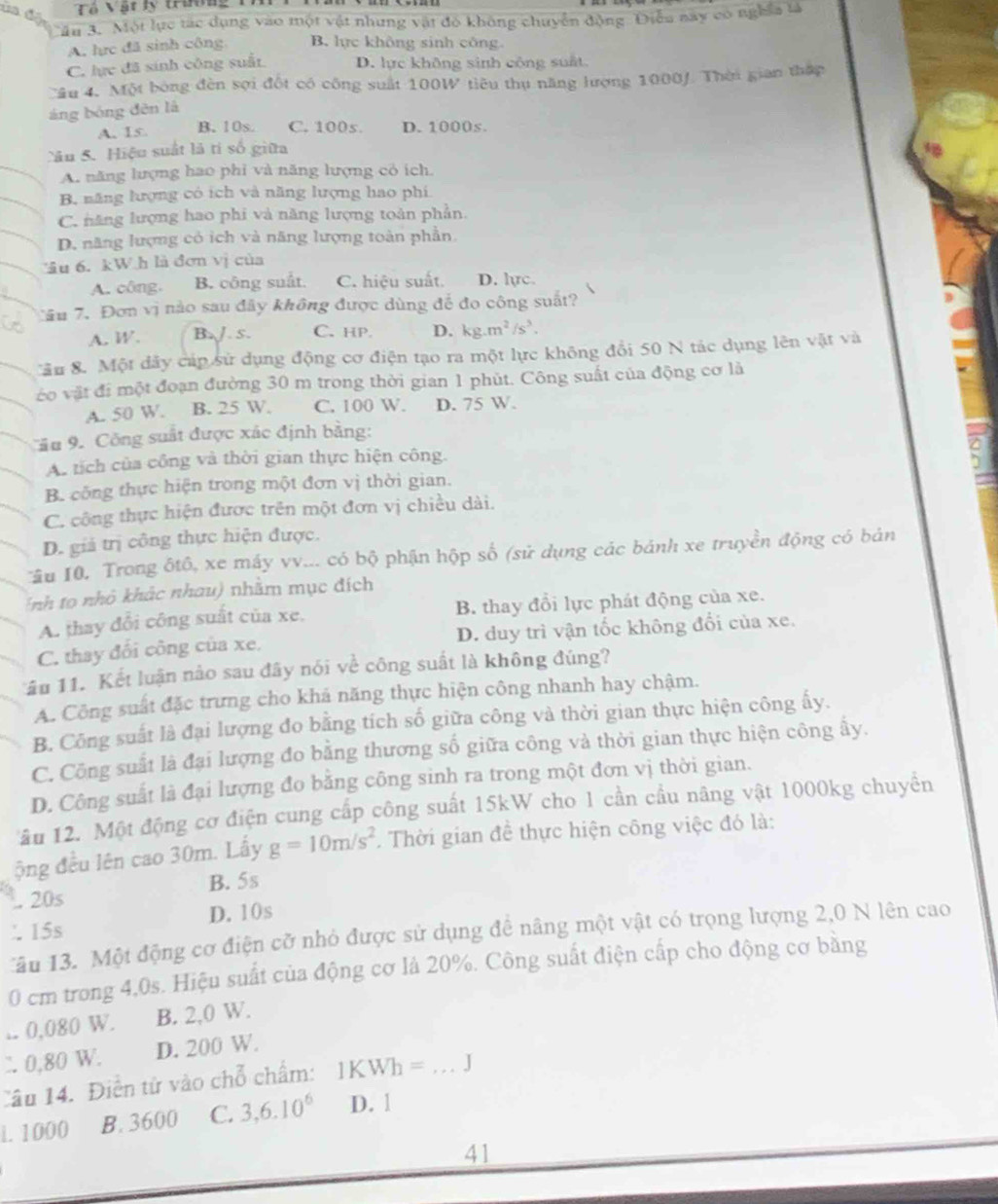 ua đ Tô Vật ly trường 1
âu 3. Một lực tác dụng vào một vật nhưng vật đó không chuyển động Điễu say có nghĩa tà
A. lực đã sinh công B. lực không sinh công.
C. lực đã sinh công suất D. lực không sinh công suất.
Câu 4. Một bóng đèn sợi đốt có công suất 100W tiêu thụ năng lượng 1000/. Thời gian thập
áng bóng đēn là
A. 15 B. 10s. C. 100s. D. 1000s.
Sâu 5. Hiệu suất là tí số giữa
A. năng lượng hao phi và năng lượng có ích.
B. năng lượng có ích và năng lượng hao phí
C. năng lượng hao phi và năng lượng toàn phần.
D. năng lượng có ich và năng lượng toàn phần.
âu 6. kW h là đơn vị của
A. công. B. công suất. C. hiệu suất. D. lực
Câu 7. Đơn vị nào sau đây không được dùng để đo công suất?
A. W. B. /. 5. C. HP D. kg.m^2/s^3.
Tầu 8. Một dây cúp sử dụng động cơ điện tạo ra một lực không đổi 50 N tác dụng lên vật và
éo vật đi một đoạn đường 30 m trong thời gian 1 phút. Công suất của động cơ là
A. 50 W. B. 25 W. C. 100 W. D. 75 W.
Câu 9. Công suất được xác định bằng:
A. tích của công và thời gian thực hiện công.
B. công thực hiện trong một đơn vị thời gian.
C. công thực hiện được trên một đơn vị chiều dài.
D. giá trị công thực hiện được.
Tâu 10. Trong ốtô, xe máy vv... có bộ phận hộp số (sử dụng các bánh xe truyền động có bản
Tnh to nhỏ khác nhau) nhằm mục đích
A. thay đổi công suất của xe. B. thay đổi lực phát động của xe.
C. thay đối công của xe, D. duy trì vận tốc không đổi của xe.
ầu 11. Kết luận nảo sau đây nói về công suất là không đúng?
A. Công suất đặc trưng cho khả năng thực hiện công nhanh hay chậm.
B. Công suất là đại lượng đo bằng tích số giữa công và thời gian thực hiện công ấy.
C. Công suất là đại lượng đo bằng thương số giữa công và thời gian thực hiện công ẩy.
D. Công suất là đại lượng đo bằng công sinh ra trong một đơn vị thời gian.
âu 12. Một động cơ điện cung cấp công suất 15kW cho 1 cần cầu nâng vật 1000kg chuyển
ộng đều lên cao 30m. Lấy g=10m/s^2. Thời gian đề thực hiện công việc đó là:
B. 5s
. 20s
.15s D. 10s
Tău 13. Một động cơ điện cỡ nhỏ được sử dụng đề nâng một vật có trọng lượng 2,0 N lên cao
0 cm trong 4,0s. Hiệu suất của động cơ là 20%. Công suất điện cấp cho động cơ bằng
.. 0,080 W. B. 2,0 W.
∴ 0,80 W. D. 200 W.
Câu 14. Điễn tử vào chỗ chẩm: 1K Wh=...J
i. 1000 B. 3600 C. 3,6.10^6 D. 1
41