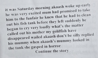 it was Saturday morning akaash woke up early 
he was very excited mum had promised to take 
him to the funfair he knew that he had to clean 
out his fish tank before they left suddenly he 
began to cry very loudly what’s the matter 
called out his mother my goldfish have 
disappeared wailed akaash don’t be silly replied 
his mummy when akaash’s mummy looked in 
the tank she gasped in horror 
Continue the story