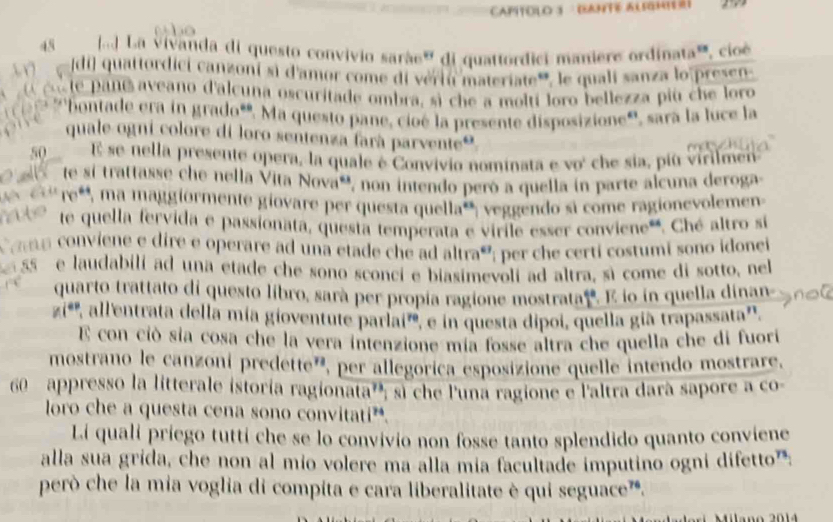 ad  La vivanda di questo convivio sarãe" di quattordici maniere ordinata, cioé
di) quattordici canzoni si d'amor come di vériu materiate', le quali sanza lo pres
le pane  aveano d'alcuna oscuritade ombra, sì che a moltí loro bellezza più che loro
bontade era in grado". Ma questo pane, cioé la presente disposizione', sara la luce la
quale ogni colore di loro sentenza farà parvente®
50 E se nella presente opera, la quale é Convivio nominata e vo' che sia, più virilmen
te si trattasse che nella Vita Nova', non intendo peró a quella in parte alcuna deroga
re*, ma maggiormente giovare per questa quella*, veggendo si come ragionevolemen
te quella fervida e passionata, questa temperata e virile esser conviene'. Ché altro si
ama  conviene e dire e operare ad una etade che ad altraó; per che certi costumí sono idonei
55 e laudabili ad una etade che sono sconci e biasimevoli ad altra, sì come di sotto, ne
quarto trattato di questo libro, sara per propía ragione mostrata. E io in quella dinan
n i '  all'entrata della mía gioventute parlai'', e in questa dipoi, quella gia trapassata''.
E con ció sía cosa che la vera intenzione mía fosse altra che quella che di fuori
mostrano le canzoní predette', per allegorica esposizione quelle intendo mostrare,
60  appresso la litterale istoría ragionata''; sl che l'una ragione e l'altra dara sapore a co-
loro che a questa cena sono convitati”.
Lí quali priego tutti che se lo convivio non fosse tanto splendido quanto conviene
alla sua grida, che non al mio volere ma alla mía facultade imputino ogni difetto':
però che la mia voglia di compita e cara liberalitate è qui seguace'.