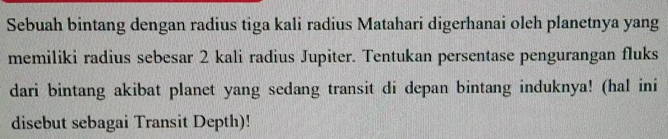 Sebuah bintang dengan radius tiga kali radius Matahari digerhanai oleh planetnya yang 
memiliki radius sebesar 2 kali radius Jupiter. Tentukan persentase pengurangan fluks 
dari bintang akibat planet yang sedang transit di depan bintang induknya! (hal ini 
disebut sebagai Transit Depth)!