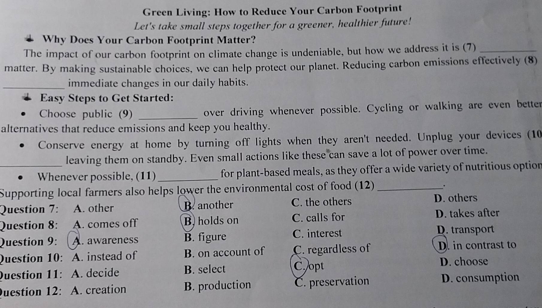 Green Living: How to Reduce Your Carbon Footprint
Let's take small steps together for a greener, healthier future!
Why Does Your Carbon Footprint Matter?
The impact of our carbon footprint on climate change is undeniable, but how we address it is (7)_
matter. By making sustainable choices, we can help protect our planet. Reducing carbon emissions effectively (8)
_immediate changes in our daily habits.
Easy Steps to Get Started:
Choose public (9) _over driving whenever possible. Cycling or walking are even better
alternatives that reduce emissions and keep you healthy.
Conserve energy at home by turning off lights when they aren't needed. Unplug your devices (10
leaving them on standby. Even small actions like these can save a lot of power over time.
_Whenever possible, (11)_ for plant-based meals, as they offer a wide variety of nutritious option
Supporting local farmers also helps lower the environmental cost of food (12)_
Question 7: A. other B. another
C. the others D. others
Question 8: A. comes off B, holds on
C. calls for D. takes after
D. transport
Question 9: A. awareness B. figure
C. interest
Question 10: A. instead of B. on account of C. regardless of
D. in contrast to
D. choose
Question 11: A. decide B. select
C. opt
Question 12: A. creation B. production C. preservation
D. consumption