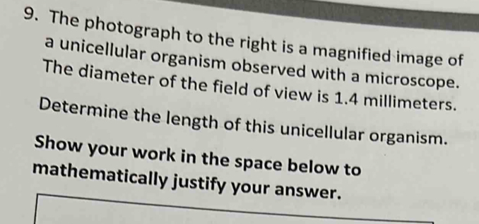 The photograph to the right is a magnified image of 
a unicellular organism observed with a microscope. 
The diameter of the field of view is 1.4 millimeters. 
Determine the length of this unicellular organism. 
Show your work in the space below to 
mathematically justify your answer.