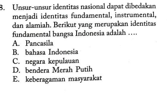 Unsur-unsur identitas nasional dapat dibedakan
menjadi identitas fundamental, instrumental,
dan alamiah. Berikut yang merupakan identitas
fundamental bangsa Indonesia adalah …
A. Pancasila
B. bahasa Indonesia
C. negara kepulauan
D. bendera Merah Putih
E. keberagaman masyarakat