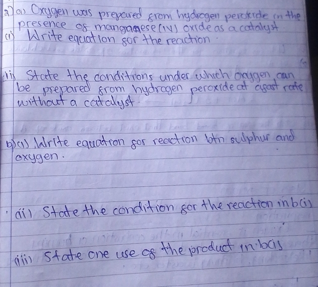 ()a) Oxygen was prepared from hydragen percride in the 
presence 08 mangaese(IV) oxide as a cotalys 
() Write equation gor the reaction 
ix State the conditions under which oxggen can 
be prepared from hydragen peroxide at agast rate 
without a catclust. 
op(1), Write equation for reaction btn sulphur and 
oxygen. 
ai) State the condition for the reaction inbci) 
il) Sfate one use af the product in bcis