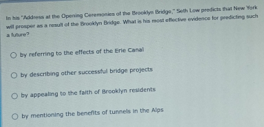 In his ''Address at the Opening Ceremonies of the Brooklyn Bridge,' Seth Low predicts that New York
will prosper as a result of the Brooklyn Bridge. What is his most effective evidence for predicting such
a future?
by referring to the effects of the Erie Canal
by describing other successful bridge projects
by appealing to the faith of Brooklyn residents
by mentioning the benefits of tunnels in the Alps