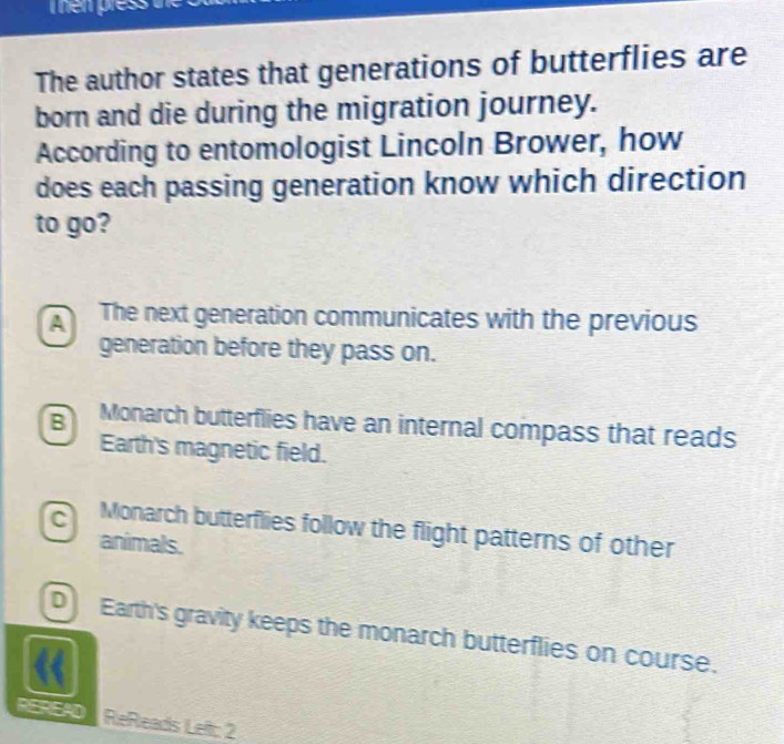 The author states that generations of butterflies are
born and die during the migration journey.
According to entomologist Lincoln Brower, how
does each passing generation know which direction
to go?
The next generation communicates with the previous
generation before they pass on.
B Monarch butterflies have an internal compass that reads
Earth's magnetic field.
c Monarch butterflies follow the flight patterns of other
animals.
D Earth's gravity keeps the monarch butterflies on course.
REREAD ReReads Left: 2