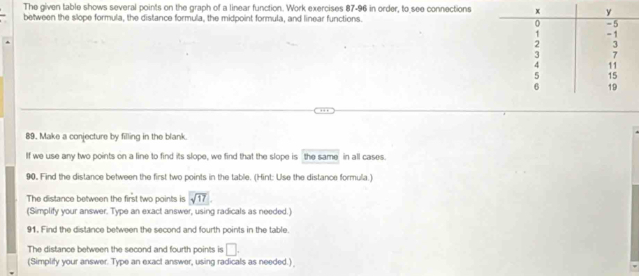 The given table shows several points on the graph of a linear function. Work exercises 87-96 in order, to see connections 
between the slope formula, the distance formula, the midpoint formula, and linear functions. 
89. Make a conjecture by filling in the blank. 
If we use any two points on a line to find its slope, we find that the slope is the same in all cases. 
90. Find the distance between the first two points in the table. (Hint: Use the distance formula.) 
The distance between the first two points is sqrt(17)
(Simplify your answer. Type an exact answer, using radicals as needed.) 
91. Find the distance between the second and fourth points in the table. 
The distance between the second and fourth points is □. 
(Simplify your answer. Type an exact answer, using radicals as needed.)