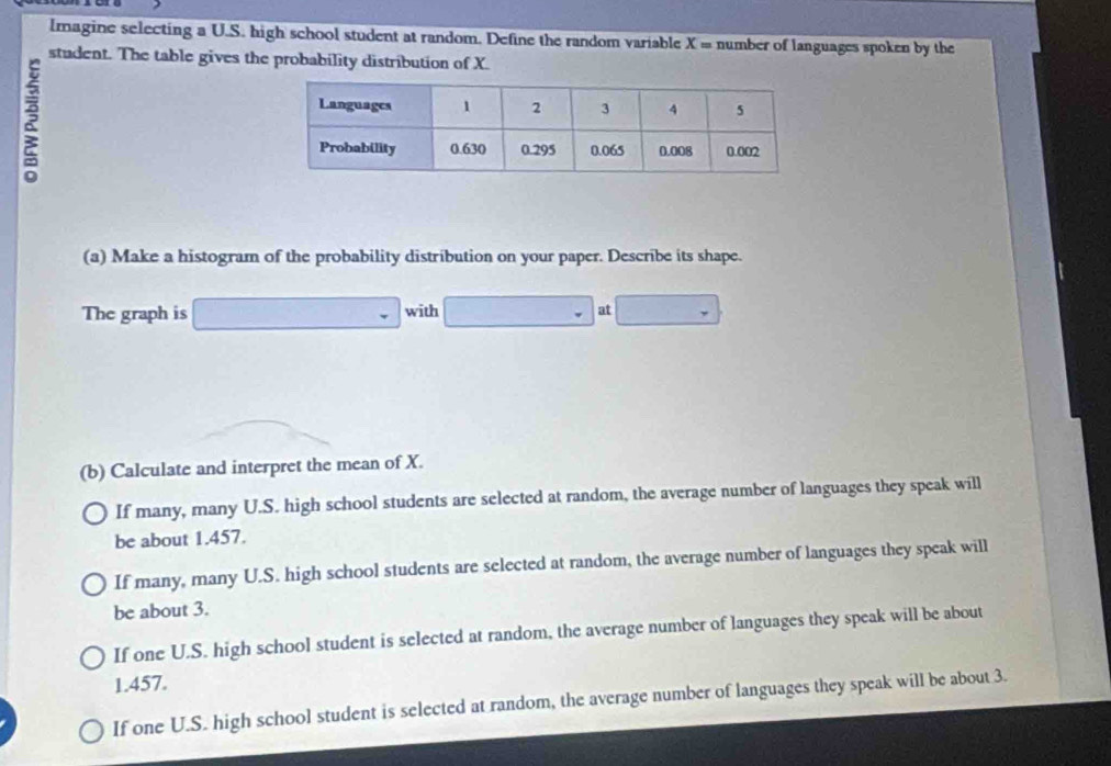 lmagine selecting a U.S. high school student at random. Define the random variable X = number of languages spoken by the
student. The table gives the probability distribution of X.
(a) Make a histogram of the probability distribution on your paper. Describe its shape.
The graph is □ with _  at □
(b) Calculate and interpret the mean of X.
If many, many U.S. high school students are selected at random, the average number of languages they speak will
be about 1.457.
If many, many U.S. high school students are selected at random, the average number of languages they speak will
be about 3.
If one U.S. high school student is selected at random, the average number of languages they speak will be about
1.457.
If one U.S. high school student is selected at random, the average number of languages they speak will be about 3.