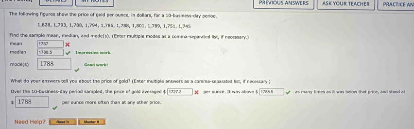 PREVIOUS ANSWERS ASK YOUR TEACHER PRACTICE AN 
The following figures show the price of gold per ounce, in dollars, for a 10-business-day period.
1,828, 1,793, 1, 788, 1, 794, 1, 786, 1, 788, 1, 801, 1, 789, 1, 751, 1,745
Find the sample mean, median, and mode(s). (Enter multiple modes as a comma-separated list, if necessary.) 
mean 1787 × 
median 1788.5 Impressive work. 
mode(s) 1788 Good work! 
What do your answers tell you about the price of gold? (Enter multiple answers as a comma-separated list, if necessary.) 
Over the 10 -business-day period sampled, the price of gold averaged $ 1727.3 X per ounce. It was above $ 1788.5 as many times as it was below that price, and stood at
1788 per ounce more often than at any other price. 
Need Help? Read It Master It