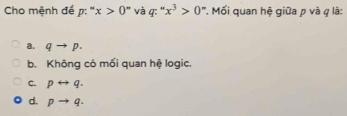 Cho mệnh đề p : ' x>0 ” và q : “, x^3>0 ".Mối quan hệ giữa p và q là:
a. qto p.
b. Không có mối quan hệ logic.
C. prightarrow q.
d. pto q.