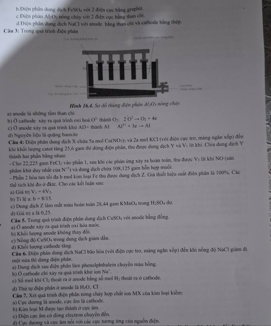 b.Điện phân dung dịch FeSO₄ với 2 điện cực bằng graphit.
c.Điện phân Al_2O_3 nóng chảy với 2 điện cực bằng than chì.
d.Điện phân dung dịch NaCl với anode bằng than chỉ và cathode bằng thép.
Câu 3: Trong quá trình điện phân
Ciết và nhâm nxt nông chân
Hình 16.4. Sơ dhat o thùng điện phân Al_2O 3 nóng chảy
a) anode là những tấm than chì
b) Ở cathode xảy ra quá trình oxi hoá O^(2-) thành O_2 2O^2to O_2+4e
C L anode xảy ra quá trình khử O Al3+ thành Al: Al^(3+)+3eto Al
d) Nguyên liệu là quặng bauxite
*  Câu 4: Điện phân dung dịch X chứa 5a mol Cu(NO_3) 2 và 2a mol KCl (với điện cực trơ, màng ngăn xốp) đến
khi khối lượng catot tăng 25,6 gam thì dừng điện phân, thu được dung dịch Y và V_1 lít khí. Chia dung dịch Y
thành hai phần bằng nhau:
- Cho 22,225 gam FeCl_2 vào phần 1, sau khi các phản ứng xảy ra hoàn toàn, thu được V_2 lít khí NO (sản
phẩm khử duy nhất của N^(+5) ) và dung dịch chứa 108,125 gam hỗn hợp muối.
- Phần 2 hòa tan tối đa b mol kim loại Fe thu được dung dịch Z. Giả thiết hiệu suất điên phân là 100%. Các
thể tích khí đo ở đktc. Cho các kết luận sau:
a) Giá trị V_1=6V_2.
b) Ti lệ a: b=8/15.
c) Dung dịch Z làm mất màu hoàn toàn 28,44 gam KMnO_4 trong H_2SO_4 du.
d) Giá trị a là 0,25.
Câu 5. Trong quá trình điện phân dung dịch CuSO_4 với anode bằng đồng.
a) Ở anode xảy ra quá trình oxi hóa nước.
b) Khối lượng anode không thay đổi.
c) Nồng độ CuSO₄ trong dung dịch giảm dần.
d) Khối lượng cathode tăng.
Câu 6. Điện phân dung dịch NaCl bão hòa (với điện cực trơ, màng ngăn xốp) đến khi nồng độ NaCl giảm đi
một nửa thì dừng điện phân.
a) Dung dịch sau điện phân làm phenolphthalein chuyền màu hồng.
b) Ở cathode chi xảy ra quá trình khử ion Na*.
c) Số mol khí Cl_2 thoát ra ở anode bằng số mol H_2 thoát ra ở cathode.
d) Thứ tự điện phân ở anode là H_2O , Cl .
Câu 7. Xét quá trình điện phân nóng chảy hợp chất ion MX của kim loại kiểm:
a) Cực dương là anode, cực âm là cathode.
b) Kim loại M được tạo thành ở cực âm.
c) Điện cực âm có dòng electron chuyển đến.
d) Cực dương và cực âm nổi với các cực tương ứng của nguồn điện.