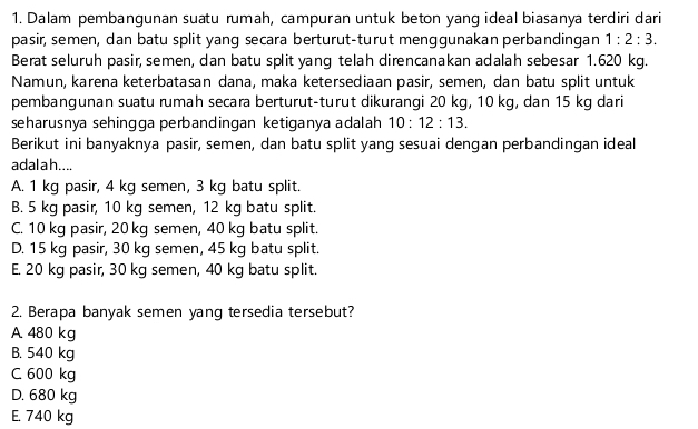 Dalam pembangunan suatu rumah, campuran untuk beton yang ideal biasanya terdiri dari
pasir, semen, dan batu split yang secara berturut-turut menggunakan perbandingan 1:2:3. 
Berat seluruh pasir, semen, dan batu split yang telah direncanakan adalah sebesar 1.620 kg.
Namun, karena keterbatasan dana, maka ketersediaan pasir, semen, dan batu split untuk
pembangunan suatu rumah secara berturut-turut dikurangi 20 kg, 10 kg, dan 15 kg dari
seharusnya sehingga perbandingan ketiganya adalah 10:12:13. 
Berikut ini banyaknya pasir, semen, dan batu split yang sesuai dengan perbandingan ideal
adal a h....
A. 1 kg pasir, 4 kg semen, 3 kg batu split.
B. 5 kg pasir, 10 kg semen, 12 kg batu split.
C. 10 kg pasir, 20 kg semen, 40 kg batu split.
D. 15 kg pasir, 30 kg semen, 45 kg batu split.
E. 20 kg pasir, 30 kg semen, 40 kg batu split.
2. Berapa banyak semen yang tersedia tersebut?
A. 480 kg
B. 540 kg
C 600 kg
D. 680 kg
E. 740 kg