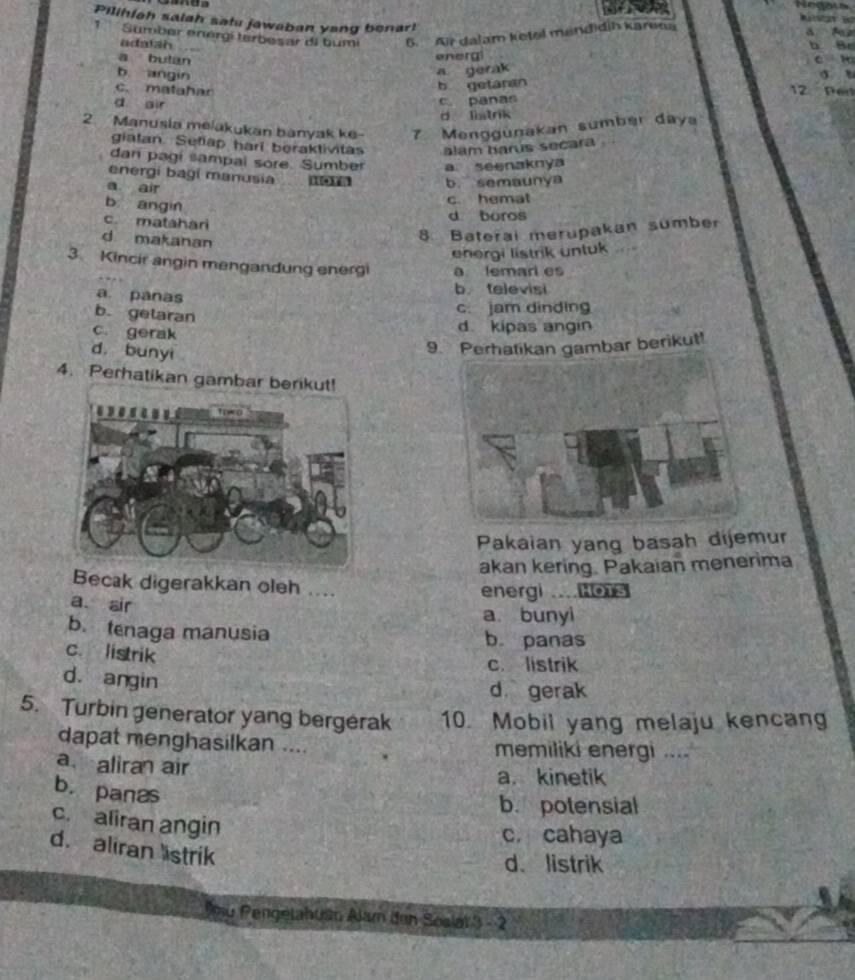 Pilihiah salah satu jawaban yang benar!
Sumber enérgí terbesar di bumi 5. Air dalam ketel mandidih karena a
adatsh
a
a butan
energi
b angin
a gerak
b getaran
c. matahar 17 Per
d air
c. panas
d latrik
2. Manusia melakukan banyak ke 7 Menggunakan sumber daya
gialan Setiap hari beraktivitas alam harus secara 
dan pagi sampal sore. Sumber a seenaknya
energi bagi manusia b. semaunya
a air
b. angin
c. hemat
c. matahari d boros
d makanan
8. Baterai merupakan sumber
energi listrik unluk
3. Kincir angin mengandung energi a lemari es
a panas b televisi
b. getaran
c. jam dinding
c gerak
d. kipas angin
d. bunyi
9. Perhatikan gambar berikut!
4. Perhatikan 
Pakaian yang basah dijemur
akan kering. Pakaian menerima
Becak digerakkan oleh ....
energi ...HoTS
a. air a. bunyi
b. tenaga manusia b. panas
c. listrik
c. listrik
d. angin
d gerak
5. Turbin generator yang bergerak 10. Mobil yang melaju kencang
dapat menghasilkan .... memiliki energi ....
a、 alira air
a. kinetik
b.panas
b. potensial
c. aliran angin
c. cahaya
d. aliran istrik
d、 listrik
u Pengetahuan Alam den Soslat 3 - 2