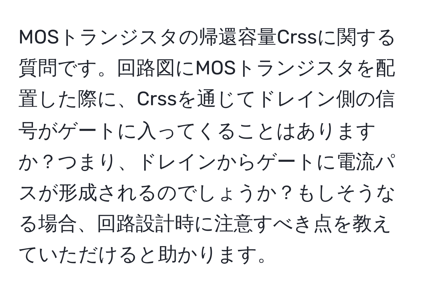 MOSトランジスタの帰還容量Crssに関する質問です。回路図にMOSトランジスタを配置した際に、Crssを通じてドレイン側の信号がゲートに入ってくることはありますか？つまり、ドレインからゲートに電流パスが形成されるのでしょうか？もしそうなる場合、回路設計時に注意すべき点を教えていただけると助かります。