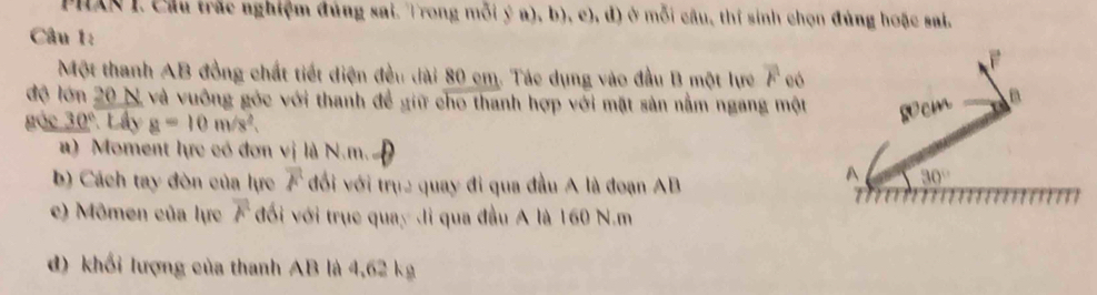 PHAN I. Cầu trắc nghiệm đúng sai. Trong mỗi ý a), b), c), d) ở mỗi câu, thị sinh chọn đúng hoặc sai.
Câu 1:
Một thanh AB đồng chất tiết diện đều dài 80 cm. Tác dụng vào đầu B một lực overline F có
độ lớn 20 N và vuỡng góc với thanh đề giữ cho thanh hợp với mặt sản nằm ngang một 
gác 30° * Lây a=10m/s^2.
a) Moment lực có đơn vị là N.m.
b) Cách tay đòn của lực overline F đổi với trục quay đi qua đầu A là đoạn AB
c) Mômen của lực overline F đối với trục quay di qua đầu A là 160 N.m
d) khối lượng của thanh AB là 4,62 kg