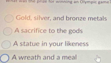 What was the prize for winning an Olympic game?
Gold, silver, and bronze metals
A sacrifice to the gods
A statue in your likeness
A wreath and a meal