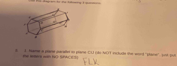 Use this diagram for the following 3 questions. 
5. 1. Name a plane parallel to plane CIJ (do NOT include the word ''plane'', just put 
the letters with NO SPACES)