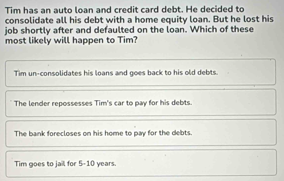 Tim has an auto loan and credit card debt. He decided to
consolidate all his debt with a home equity loan. But he lost his
job shortly after and defaulted on the loan. Which of these
most likely will happen to Tim?
Tim un-consolidates his loans and goes back to his old debts.
The lender repossesses Tim's car to pay for his debts.
The bank forecloses on his home to pay for the debts.
Tim goes to jail for 5-10 years.