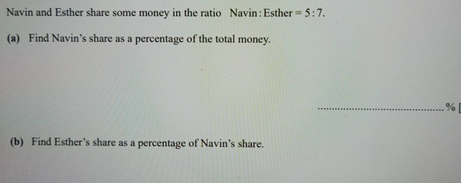 Navin and Esther share some money in the ratio Navin : Esther =5:7. 
(a) Find Navin’s share as a percentage of the total money. 
_% [ 
(b) Find Esther’s share as a percentage of Navin’s share.