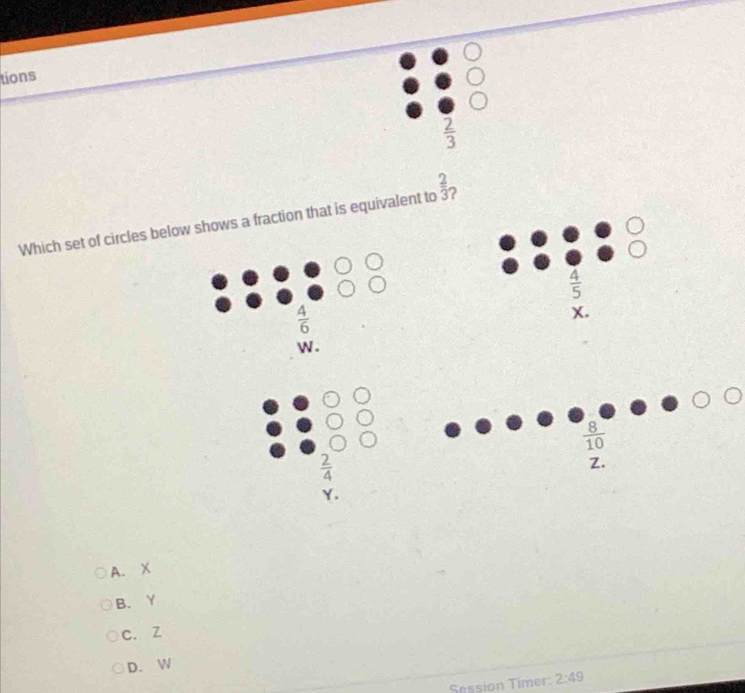 tions
 2/3 
Which set of circles below shows a fraction that is equivalent to  2/3  ?
 4/5 
 4/6 
X.
W .
 8/10 
 2/4 
Z.
Y.
A. X
B. Y
c. Z
D. W
Session Timer: 2:49