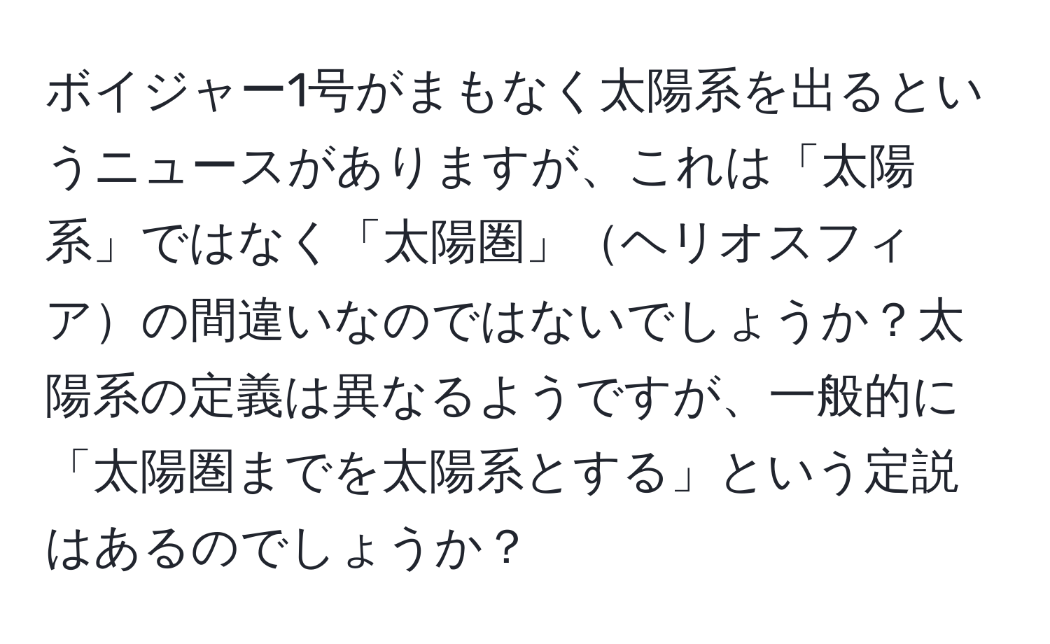 ボイジャー1号がまもなく太陽系を出るというニュースがありますが、これは「太陽系」ではなく「太陽圏」ヘリオスフィアの間違いなのではないでしょうか？太陽系の定義は異なるようですが、一般的に「太陽圏までを太陽系とする」という定説はあるのでしょうか？