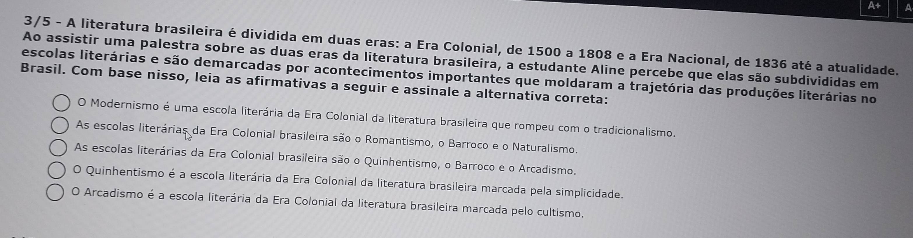 A+
3/5 - A literatura brasileira é dividida em duas eras: a Era Colonial, de 1500 a 1808 e a Era Nacional, de 1836 até a atualidade.
Ao assistir uma palestra sobre as duas eras da literatura brasileira, a estudante Aline percebe que elas são subdivididas em
escolas literárias e são demarcadas por acontecimentos importantes que moldaram a trajetória das produções literárias no
Brasil. Com base nisso, leia as afirmativas a seguir e assinale a alternativa correta:
O Modernismo é uma escola literária da Era Colonial da literatura brasileira que rompeu com o tradicionalismo.
As escolas literárias da Era Colonial brasileira são o Romantismo, o Barroco e o Naturalismo.
As escolas literárias da Era Colonial brasileira são o Quinhentismo, o Barroco e o Arcadismo.
O Quinhentismo é a escola literária da Era Colonial da literatura brasileira marcada pela simplicidade.
O Arcadismo é a escola literária da Era Colonial da literatura brasileira marcada pelo cultismo.