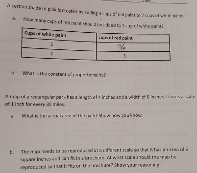 A certain shade of pink is created by adding 3 cups of red paint to 7 cups of white paint. 
a. How many cups of red paint should be added to 1 cup of white paint? 
b. What is the constant of proportionality? 
A map of a rectangular park has a length of 4 inches and a width of 6 inches. It uses a scale 
of 1 inch for every 30 miles. 
a. What is the actual area of the park? Show how you know. 
b. The map needs to be reproduced at a different scale so that it has an area of 6
square inches and can fit in a brochure. At what scale should the map be 
reproduced so that it fits on the brochure? Show your reasoning.