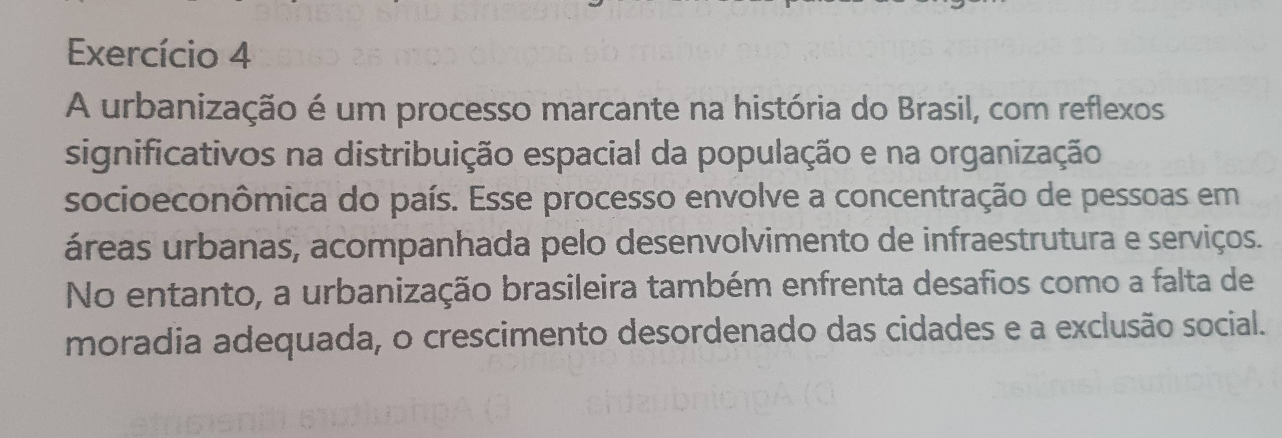 Exercício 4 
A urbanização é um processo marcante na história do Brasil, com reflexos 
significativos na distribuição espacial da população e na organização 
socioeconômica do país. Esse processo envolve a concentração de pessoas em 
áreas urbanas, acompanhada pelo desenvolvimento de infraestrutura e serviços. 
No entanto, a urbanização brasileira também enfrenta desafios como a falta de 
moradia adequada, o crescimento desordenado das cidades e a exclusão social.