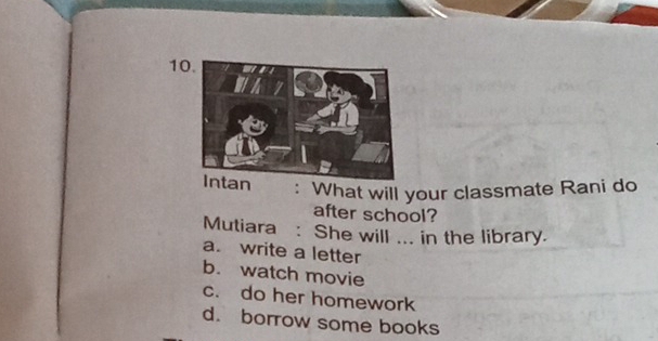 What will your classmate Rani do
after school?
Mutiara : She will ... in the library.
a. write a letter
b. watch movie
c. do her homework
d. borrow some books