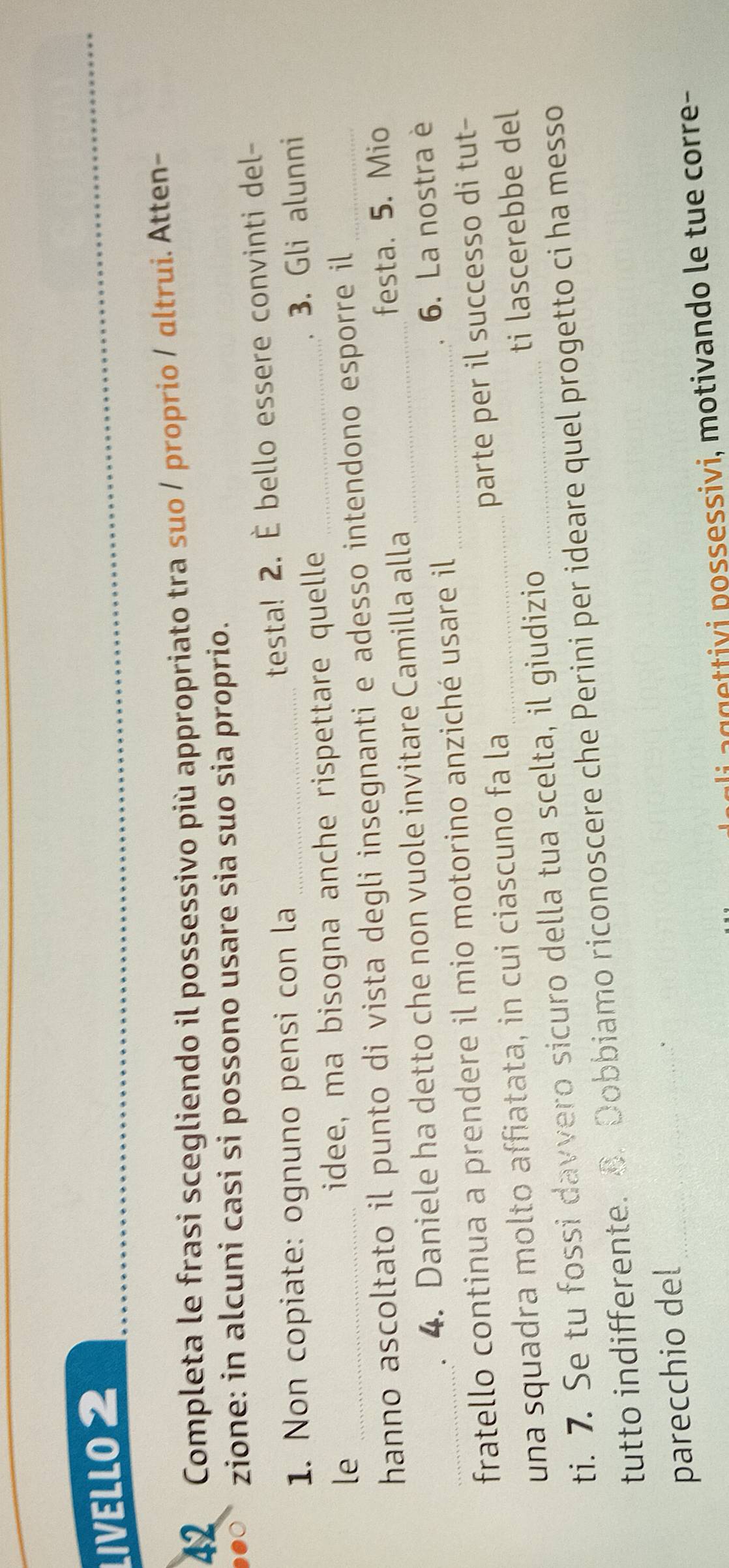 LIVELLO 2 
42 Completa le frasi scegliendo il possessivo più appropriato tra suo / proprio / ɑltrui. Atten- 
zione: in alcuni casi si possono usare sia suo sia proprio. 
1. Non copiate: ognuno pensi con la testa! 2. È bello essere convinti del- 
le _idee, ma bisogna anche rispettare quelle _3. Gli alunni 
hanno ascoltato il punto di vista degli insegnanti e adesso intendono esporre il 
4. Daniele ha detto che non vuole invitare Camilla alla _festa. 5. Mio 
_fratello continua a prendere il mio motorino anziché usare il_ 
6. La nostra è 
parte per il successo di tut- 
una squadra molto affiatata, in cui ciascuno fa la_ 
ti. 7. Se tu fossi davvero sicuro della tua scelta, il giudizio _ti lascerebbe del 
tutto indifferente. B. Dobbiamo riconoscere che Perini per ideare quel progetto ci ha messo 
parecchio del_ 
` 
li aggettivi possessivi, motivando le tue corre-