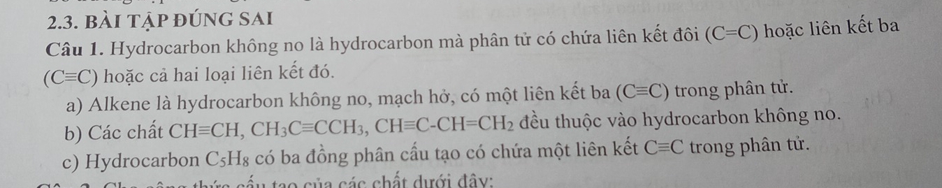 bài tập đúng sai 
Câu 1. Hydrocarbon không no là hydrocarbon mà phân tử có chứa liên kết đôi (C=C) hoặc liên kết ba
(Cequiv C) hoặc cả hai loại liên kết đó. 
a) Alkene là hydrocarbon không no, mạch hở, có một liên kết ba (Cequiv C) trong phân tử. 
b) Các chất CHequiv CH, CH_3Cequiv CCH_3, CHequiv C-CH=CH_2 đều thuộc vào hydrocarbon không no. 
c) Hydrocarbon C_5H_8 có ba đồng phân cầu tạo có chứa một liên kết Cequiv C trong phân tử. 
tao của các chất dưới đây: