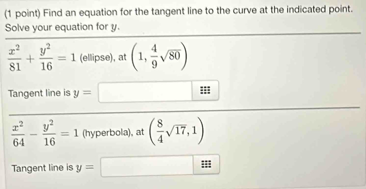 Find an equation for the tangent line to the curve at the indicated point.
Solve your equation for y.
 x^2/81 + y^2/16 =1 (ellipse), at (1, 4/9 sqrt(80))
Tangent line is y=
 x^2/64 - y^2/16 =1 (hyperbola), at ( 8/4 sqrt(17),1)
Tangent line is y=