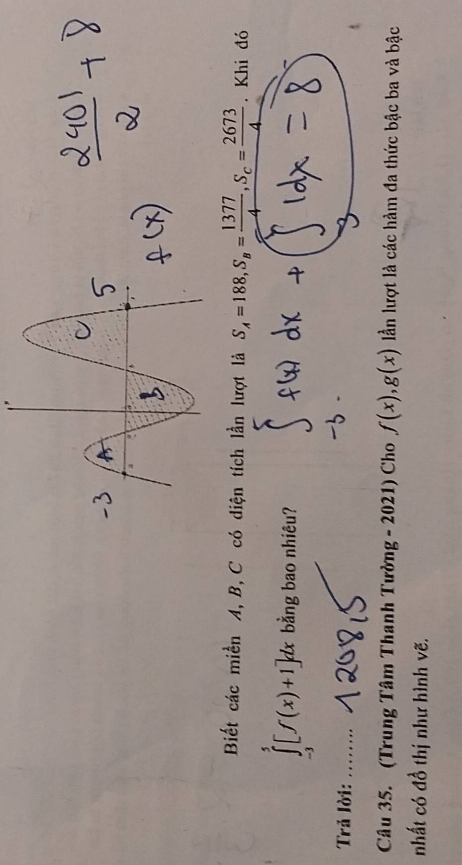 Biết các miền A, B, C có diện tích lần lượt là S_A=188, S_B= 1377/4 , S_C= 2673/4 . Khi đó
∈tlimits _(-3)^5[f(x)+1]dx bằng bao nhiêu? 
Trả lời: ..... 
Câu 35. (Trung Tâm Thanh Tường - 2021) Cho f(x), g(x) lẫn lượt là các hàm đa thức bậc ba và bậc 
nhất có đồ thị như hình vẽ.