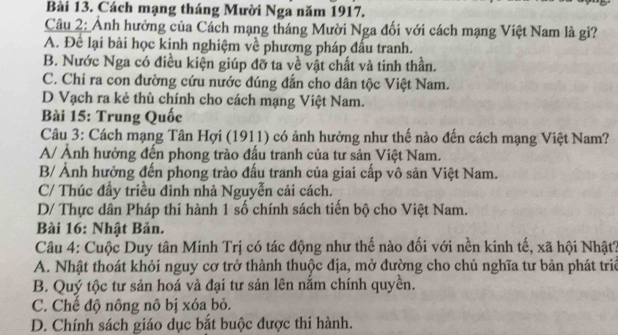 Cách mạng tháng Mười Nga năm 1917.
Câu 2: Ảnh hưởng của Cách mạng tháng Mười Nga đối với cách mạng Việt Nam là gì?
A. Để lại bài học kinh nghiệm về phương pháp đấu tranh.
B. Nước Nga có điều kiện giúp đỡ ta về vật chất và tinh thần.
C. Chi ra con đường cứu nước đúng đẫn cho dân tộc Việt Nam.
D Vạch ra kẻ thù chính cho cách mạng Việt Nam.
Bài 15: Trung Quốc
Câu 3: Cách mạng Tân Hợi (1911) có ảnh hưởng như thế nào đến cách mạng Việt Nam?
A/ Ảnh hưởng đến phong trào đấu tranh của tư sản Việt Nam.
B/ Ảnh hưởng đến phong trào đấu tranh của giai cấp vô sản Việt Nam.
C/ Thúc đầy triều đình nhà Nguyễn cải cách.
D/ Thực dân Pháp thi hành 1 số chính sách tiến bộ cho Việt Nam.
Bài 16: Nhật Bản.
Câu 4: Cuộc Duy tân Minh Trị có tác động như thế nào đối với nền kinh tế, xã hội Nhật?
A. Nhật thoát khỏi nguy cơ trở thành thuộc địa, mở đường cho chủ nghĩa tư bản phát triê
B. Quý tộc tư sản hoá và đại tư sản lên nắm chính quyền.
C. Chế độ nông nô bị xóa bỏ.
D. Chính sách giáo dục bắt buộc được thi hành.