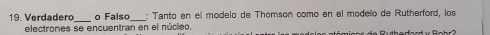 Verdadero o Falso : Tanto en el módelo de Thomson como en el modelo de Rutherford, los 
_ 
electrones se encuentran en el núcleo.