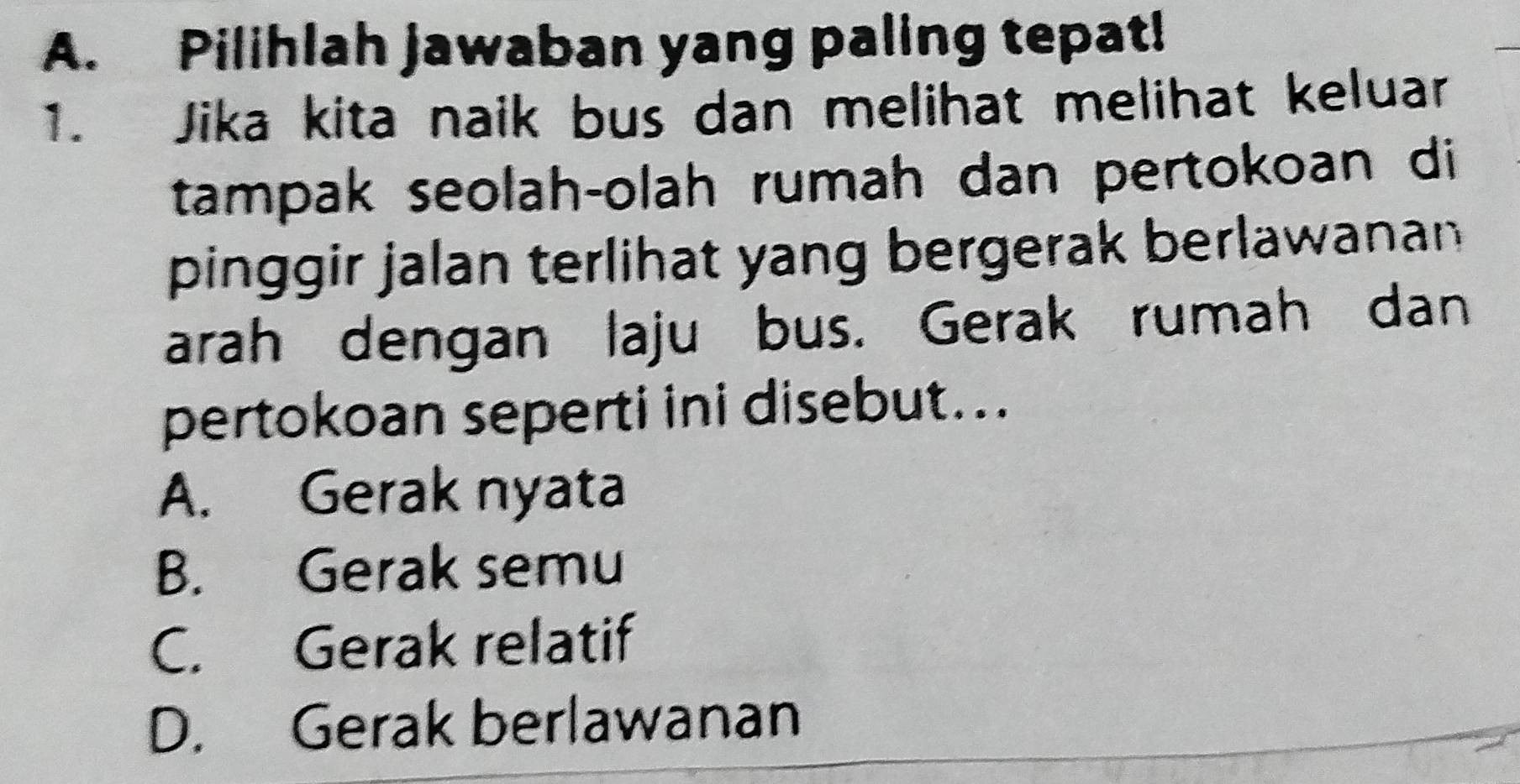 Pilihlah jawaban yang paling tepat!
1. Jika kita naik bus dan melihat melihat keluar
tampak seolah-olah rumah dan pertokoan di
pinggir jalan terlihat yang bergerak berlawanan 
arah dengan laju bus. Gerak rumah dan
pertokoan seperti ini disebut...
A. Gerak nyata
B. Gerak semu
C. Gerak relatif
D. Gerak berlawanan