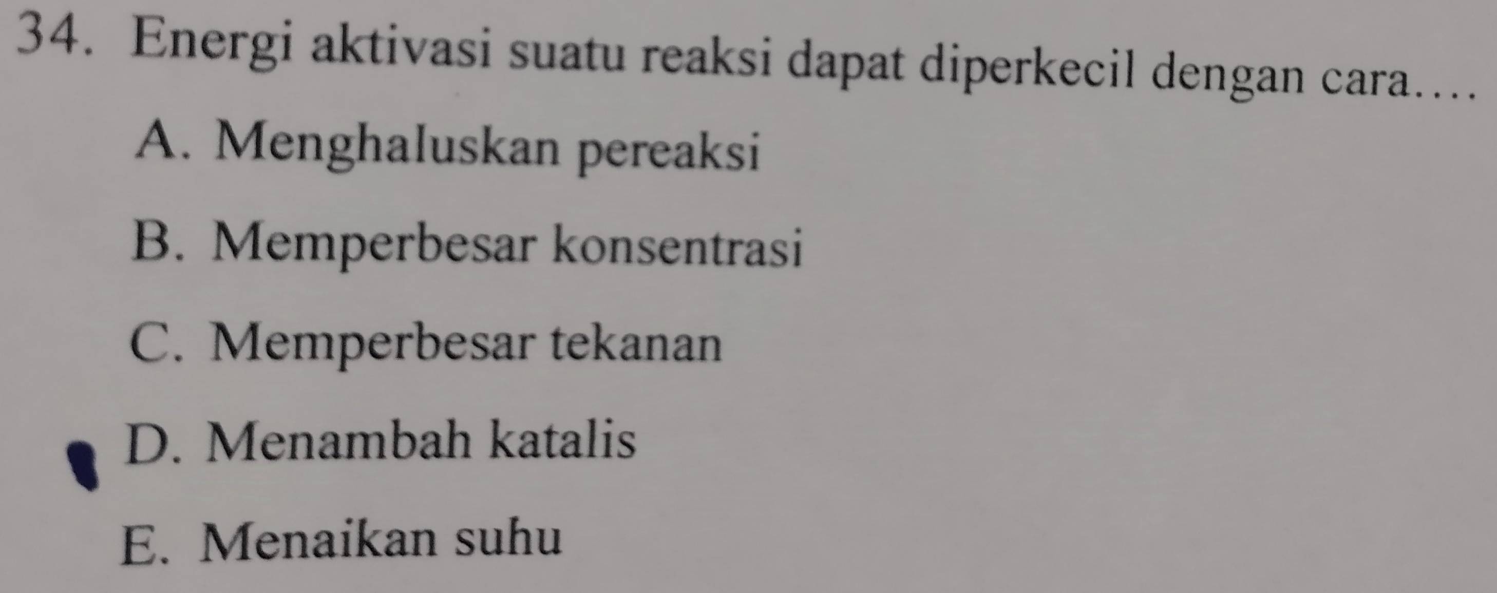 Energi aktivasi suatu reaksi dapat diperkecil dengan cara…
A. Menghaluskan pereaksi
B. Memperbesar konsentrasi
C. Memperbesar tekanan
D. Menambah katalis
E. Menaikan suhu