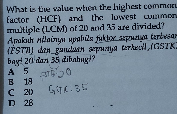 What is the value when the highest common
factor (HCF) and the lowest common
multiple (LCM) of 20 and 35 are divided?
Apakah nilainya apabila faktor sepunya terbesar
(FSTB) dan_gandaan sepunya terkecil (GSTK)
bagi 20 dan 35 dibahagi?
A 5
B 18
C 20
D 28