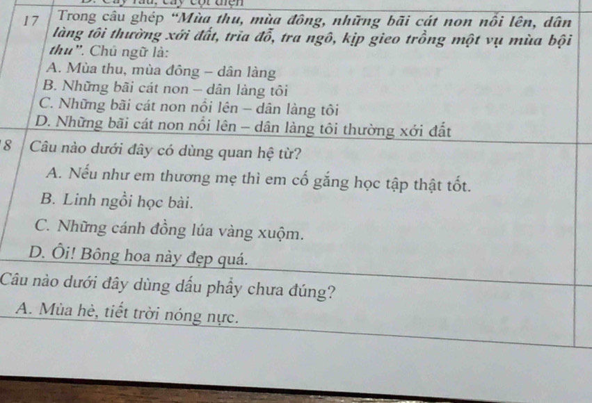 đà : cay cột thền
17 Trong câu ghép “Mùa thu, mùa đông, những bãi cát non nổi lên, dân
làng tôi thường xới đất, trĩa đỗ, tra ngô, kịp gieo trồng một vụ mùa bội
thu". Chủ ngữ là:
A. Mùa thu, mùa đông - dân làng
B. Những bãi cát non - dân làng tôi
C. Những bãi cát non nổi lên - dân làng tôi
D. Những bãi cát non nổi lên - dân làng tôi thường xới đất
8 Câu nào dưới đây có dùng quan hệ từ?
A. Nếu như em thương mẹ thì em cố gắng học tập thật tốt.
B. Linh ngồi học bài.
C. Những cánh đồng lúa vàng xuộm.
D. Ôi! Bông hoa này đẹp quá.
Câu nào dưới đây dùng dầu phầy chưa đúng?
A. Mùa hè, tiết trời nóng nực.