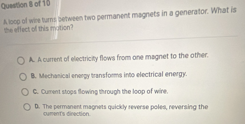 A loop of wire turns between two permanent magnets in a generator. What is
the effect of this motion?
A. A current of electricity flows from one magnet to the other.
B. Mechanical energy transforms into electrical energy.
C. Current stops flowing through the loop of wire.
D. The permanent magnets quickly reverse poles, reversing the
current's direction.