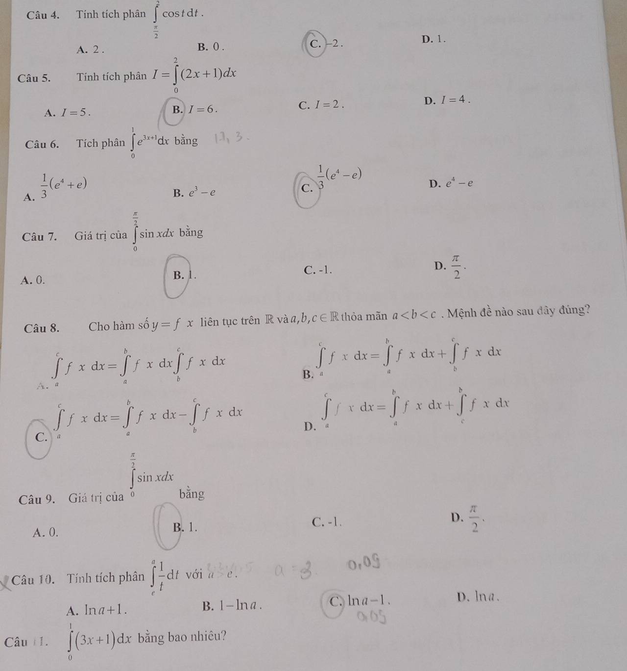 Tính tích phân ∈tlimits _ π /2 ^ 2/3 cos tdt.
A. 2 . C. -2 .
D. 1.
B. () .
Câu 5. Tính tích phân I=∈tlimits _0^(2(2x+1)dx
D. I=4.
A. I=5. B. I=6.
C. I=2.
Câu 6. Tích phân ∈tlimits _0^1e^3x+1)dx bằng
A.  1/3 (e^4+e)
B. e^3-e
C.  1/3 (e^4-e)
D. e^4-e
Câu 7. Giá trị của  3/2  xdx bằng
C. -1.
A. 0. B. 1. D.  π /2 .
Câu 8. Cho hàm số y=fx liên tục trên R và a,b, c∈ R thỏa mãn a. Mệnh đề nào sau đây đúng?
A. ∈tlimits _a^(cfxdx=∈tlimits _a^bfxdx∈tlimits _b^cfxdx
B. ∈tlimits _a^cfxdx=∈tlimits _a^bfxdx+∈tlimits _b^cfxdx
C. ∈tlimits _a^cfxdx=∈tlimits _a^bfxdx-∈tlimits _b^cfxdx
D. ∈tlimits _a^cfxdx=∈tlimits _a^bfxdx+∈tlimits _c^bfxdx
Câu 9. Giá trị của
∈tlimits _0^(frac π)2)sin xdx
bằng
C. -1.
A. 0. B. 1. D.  π /2 .
Câu 10. Tính tích phân ∈t _e^(afrac 1)tdt với a>e.
C. ln a-1.
D. lna.
A. ln a+1.
B. 1-ln a.
Câu 11. ∈tlimits _0^1(3x+1)dx bằng bao nhiêu?