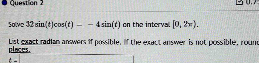 0.7 
Solve 32sin (t)cos (t)=-4sin (t) on the interval [0,2π ). 
List exact radian answers if possible. If the exact answer is not possible, round 
places.
t=□