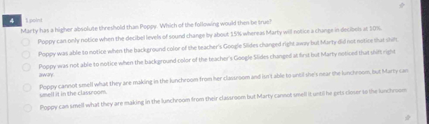 4 1 point
Marty has a higher absolute threshold than Poppy. Which of the following would then be true?
Poppy can only notice when the decibel levels of sound change by about 15% whereas Marty will notice a change in decibels at 10%.
Poppy was able to notice when the background color of the teacher's Google Slides changed right away but Marty did not notice that shift.
Poppy was not able to notice when the background color of the teacher's Google Slides changed at first but Marty noticed that shift right
away .
Poppy cannot smell what they are making in the lunchroom from her classroom and isn't able to until she's near the lunchroom, but Marty can
smell it in the classroom.
Poppy can smell what they are making in the lunchroom from their classroom but Marty cannot smell it until he gets closer to the lunchroom